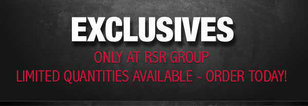 EXCLUSIVES - Only at RSR Group. Limited Quantities Available - Don't Wait!